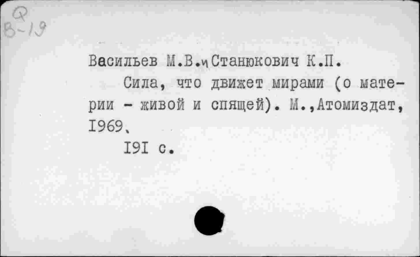 ﻿Васильев М.В.чСтанюкович К.П.
Сила, что движет мирами (о материи - живой и спящей). М.»Атомиздат, 1969.
191 с.